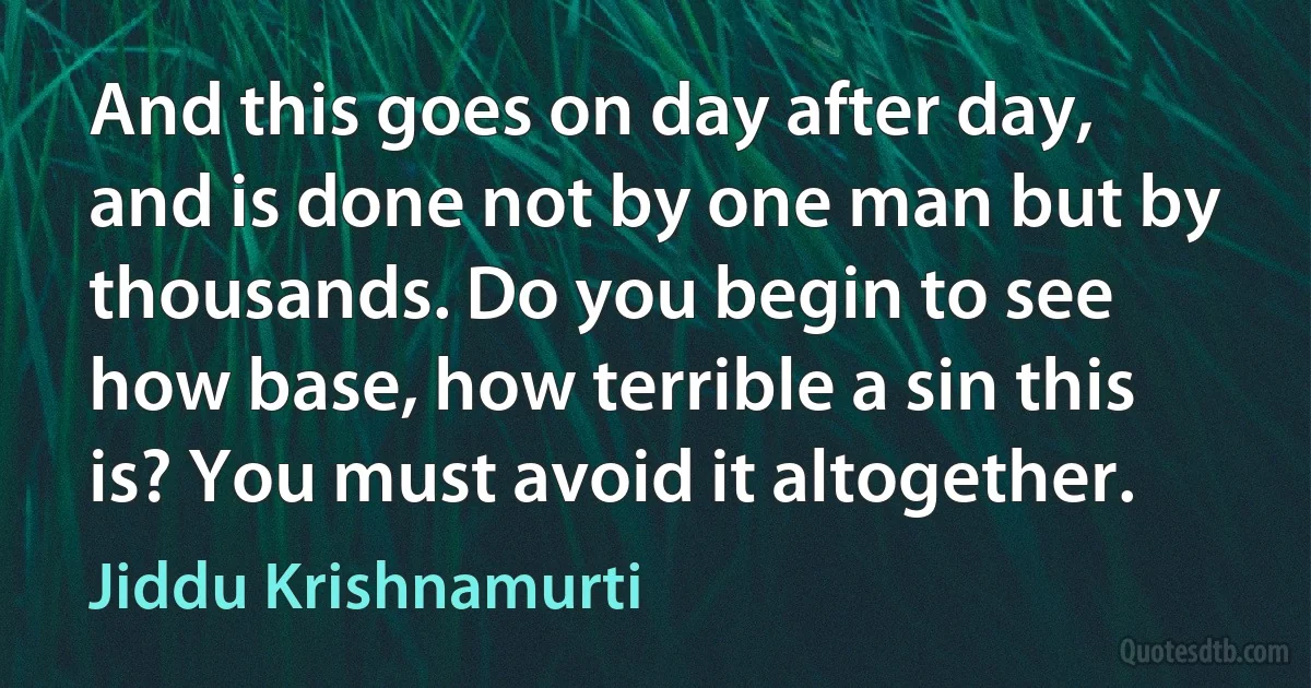 And this goes on day after day, and is done not by one man but by thousands. Do you begin to see how base, how terrible a sin this is? You must avoid it altogether. (Jiddu Krishnamurti)