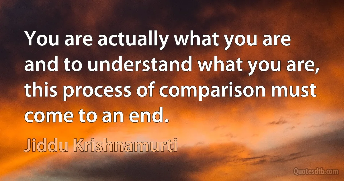 You are actually what you are and to understand what you are, this process of comparison must come to an end. (Jiddu Krishnamurti)