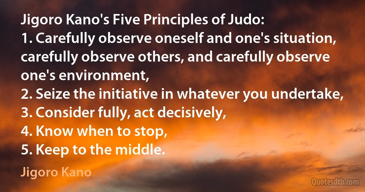 Jigoro Kano's Five Principles of Judo:
1. Carefully observe oneself and one's situation, carefully observe others, and carefully observe one's environment,
2. Seize the initiative in whatever you undertake,
3. Consider fully, act decisively,
4. Know when to stop,
5. Keep to the middle. (Jigoro Kano)