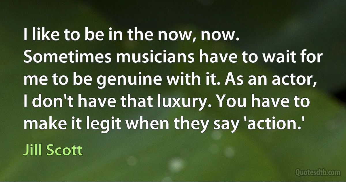 I like to be in the now, now. Sometimes musicians have to wait for me to be genuine with it. As an actor, I don't have that luxury. You have to make it legit when they say 'action.' (Jill Scott)