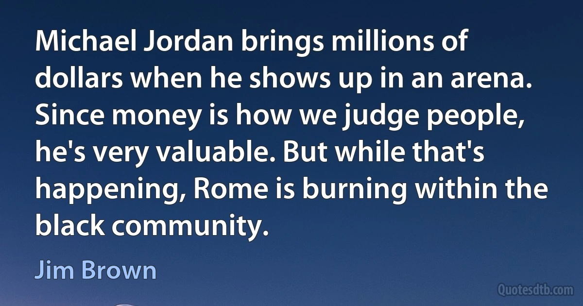 Michael Jordan brings millions of dollars when he shows up in an arena. Since money is how we judge people, he's very valuable. But while that's happening, Rome is burning within the black community. (Jim Brown)