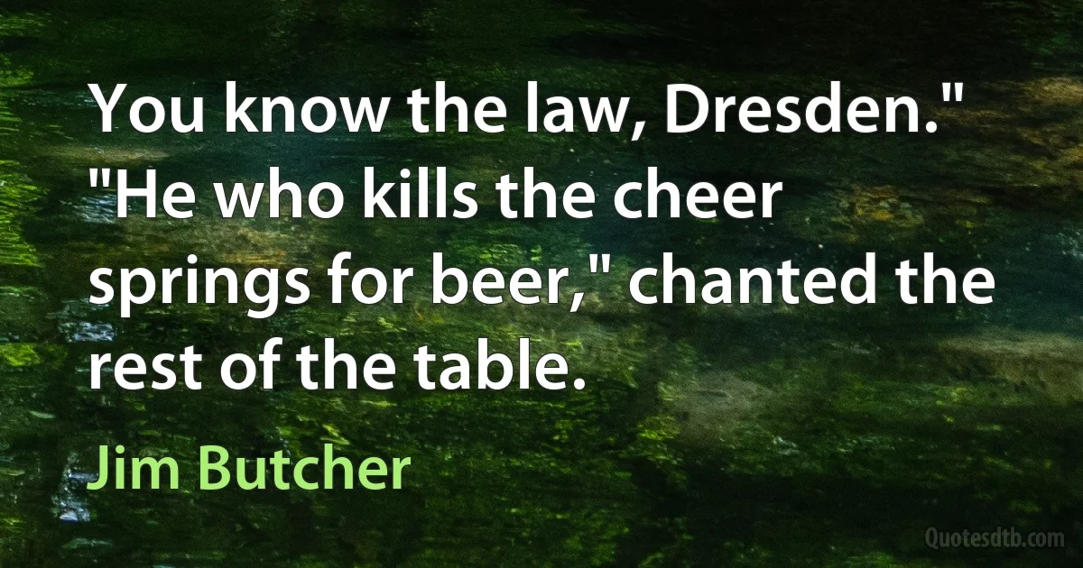 You know the law, Dresden." "He who kills the cheer springs for beer," chanted the rest of the table. (Jim Butcher)