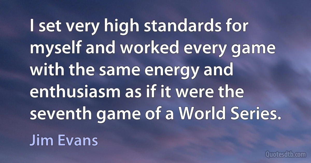 I set very high standards for myself and worked every game with the same energy and enthusiasm as if it were the seventh game of a World Series. (Jim Evans)