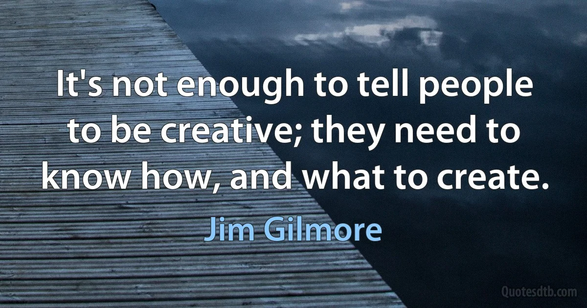 It's not enough to tell people to be creative; they need to know how, and what to create. (Jim Gilmore)