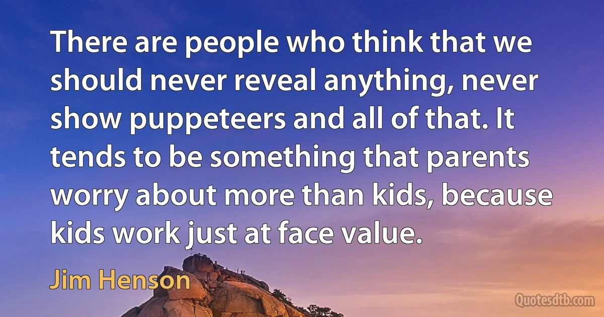 There are people who think that we should never reveal anything, never show puppeteers and all of that. It tends to be something that parents worry about more than kids, because kids work just at face value. (Jim Henson)