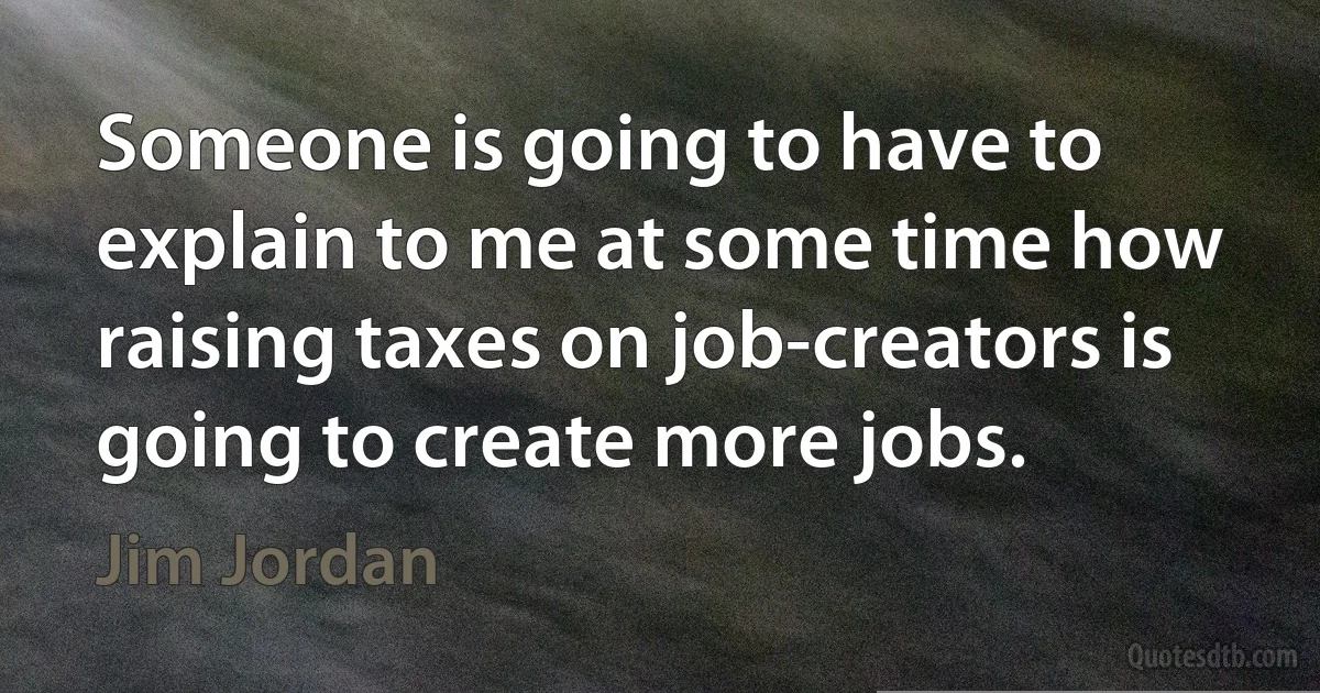 Someone is going to have to explain to me at some time how raising taxes on job-creators is going to create more jobs. (Jim Jordan)