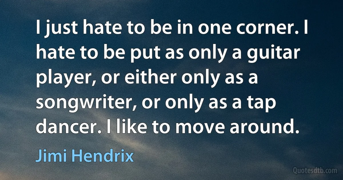 I just hate to be in one corner. I hate to be put as only a guitar player, or either only as a songwriter, or only as a tap dancer. I like to move around. (Jimi Hendrix)