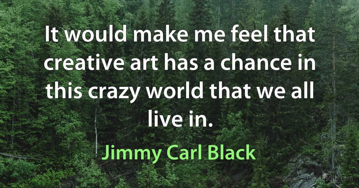 It would make me feel that creative art has a chance in this crazy world that we all live in. (Jimmy Carl Black)