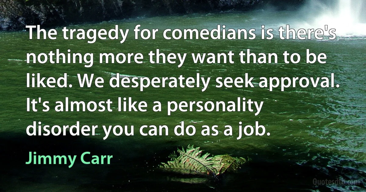 The tragedy for comedians is there's nothing more they want than to be liked. We desperately seek approval. It's almost like a personality disorder you can do as a job. (Jimmy Carr)