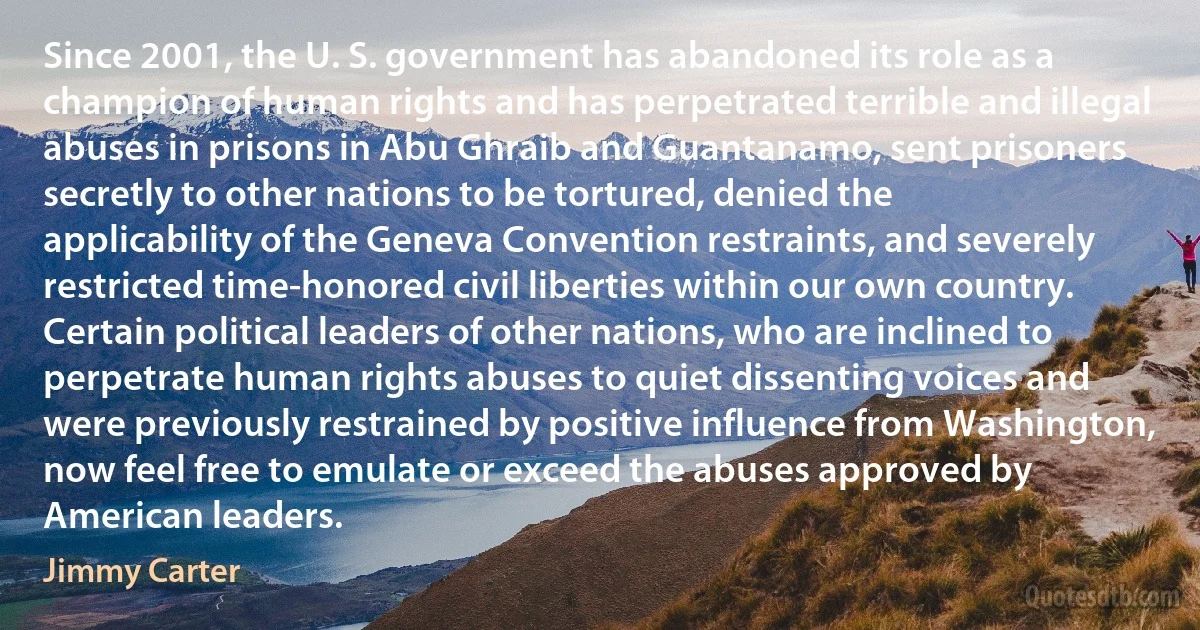 Since 2001, the U. S. government has abandoned its role as a champion of human rights and has perpetrated terrible and illegal abuses in prisons in Abu Ghraib and Guantanamo, sent prisoners secretly to other nations to be tortured, denied the applicability of the Geneva Convention restraints, and severely restricted time-honored civil liberties within our own country. Certain political leaders of other nations, who are inclined to perpetrate human rights abuses to quiet dissenting voices and were previously restrained by positive influence from Washington, now feel free to emulate or exceed the abuses approved by American leaders. (Jimmy Carter)