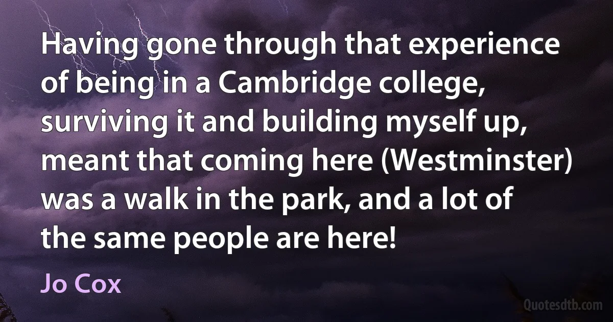 Having gone through that experience of being in a Cambridge college, surviving it and building myself up, meant that coming here (Westminster) was a walk in the park, and a lot of the same people are here! (Jo Cox)