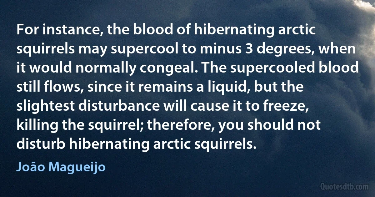 For instance, the blood of hibernating arctic squirrels may supercool to minus 3 degrees, when it would normally congeal. The supercooled blood still flows, since it remains a liquid, but the slightest disturbance will cause it to freeze, killing the squirrel; therefore, you should not disturb hibernating arctic squirrels. (João Magueijo)