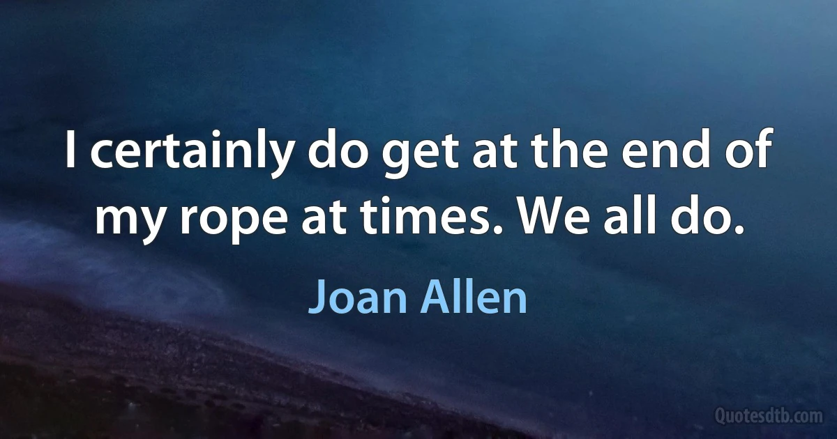 I certainly do get at the end of my rope at times. We all do. (Joan Allen)