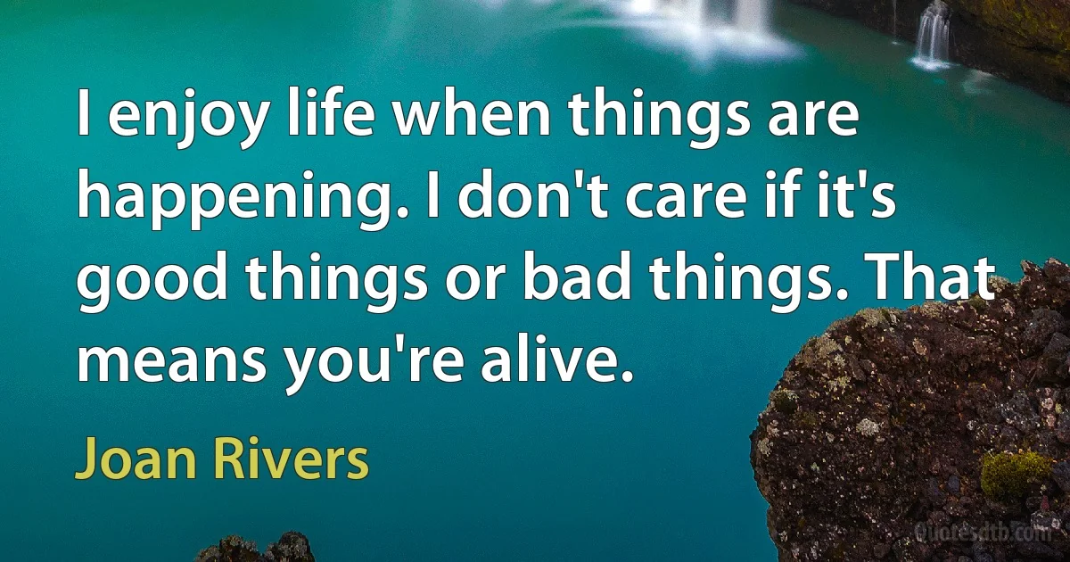 I enjoy life when things are happening. I don't care if it's good things or bad things. That means you're alive. (Joan Rivers)