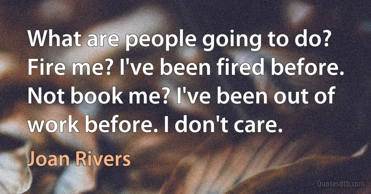 What are people going to do? Fire me? I've been fired before. Not book me? I've been out of work before. I don't care. (Joan Rivers)