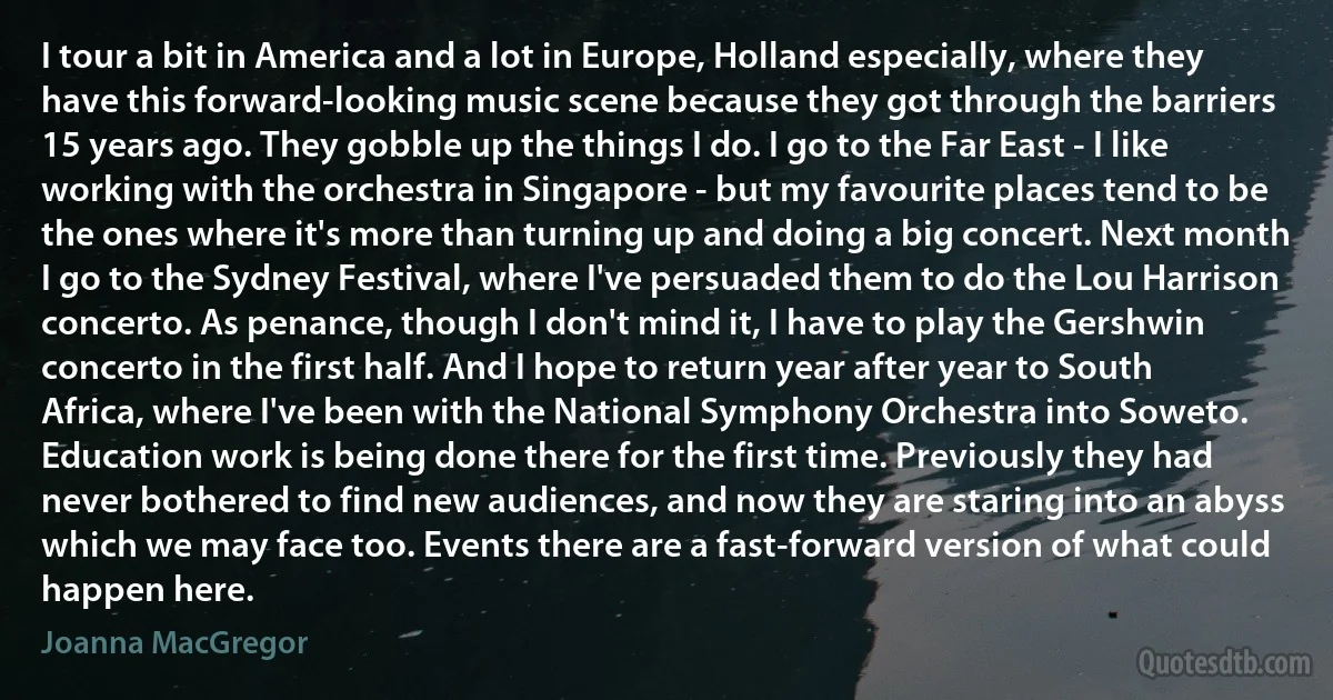 I tour a bit in America and a lot in Europe, Holland especially, where they have this forward-looking music scene because they got through the barriers 15 years ago. They gobble up the things I do. I go to the Far East - I like working with the orchestra in Singapore - but my favourite places tend to be the ones where it's more than turning up and doing a big concert. Next month I go to the Sydney Festival, where I've persuaded them to do the Lou Harrison concerto. As penance, though I don't mind it, I have to play the Gershwin concerto in the first half. And I hope to return year after year to South Africa, where I've been with the National Symphony Orchestra into Soweto. Education work is being done there for the first time. Previously they had never bothered to find new audiences, and now they are staring into an abyss which we may face too. Events there are a fast-forward version of what could happen here. (Joanna MacGregor)