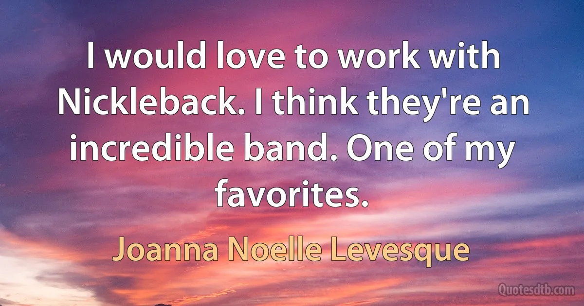 I would love to work with Nickleback. I think they're an incredible band. One of my favorites. (Joanna Noelle Levesque)