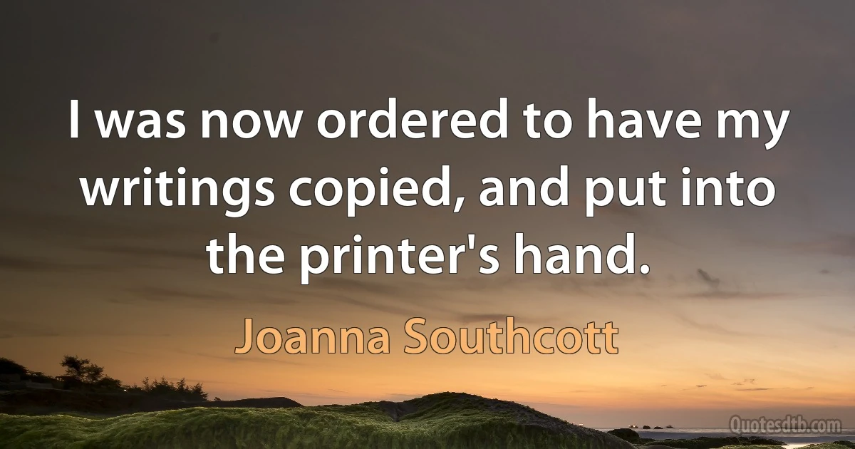 I was now ordered to have my writings copied, and put into the printer's hand. (Joanna Southcott)