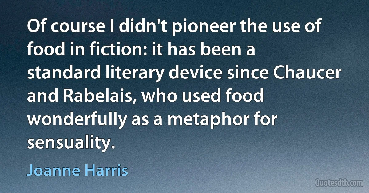 Of course I didn't pioneer the use of food in fiction: it has been a standard literary device since Chaucer and Rabelais, who used food wonderfully as a metaphor for sensuality. (Joanne Harris)