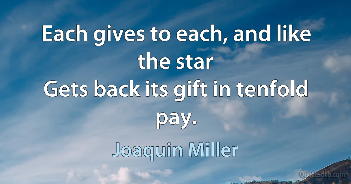 Each gives to each, and like the star
Gets back its gift in tenfold pay. (Joaquin Miller)