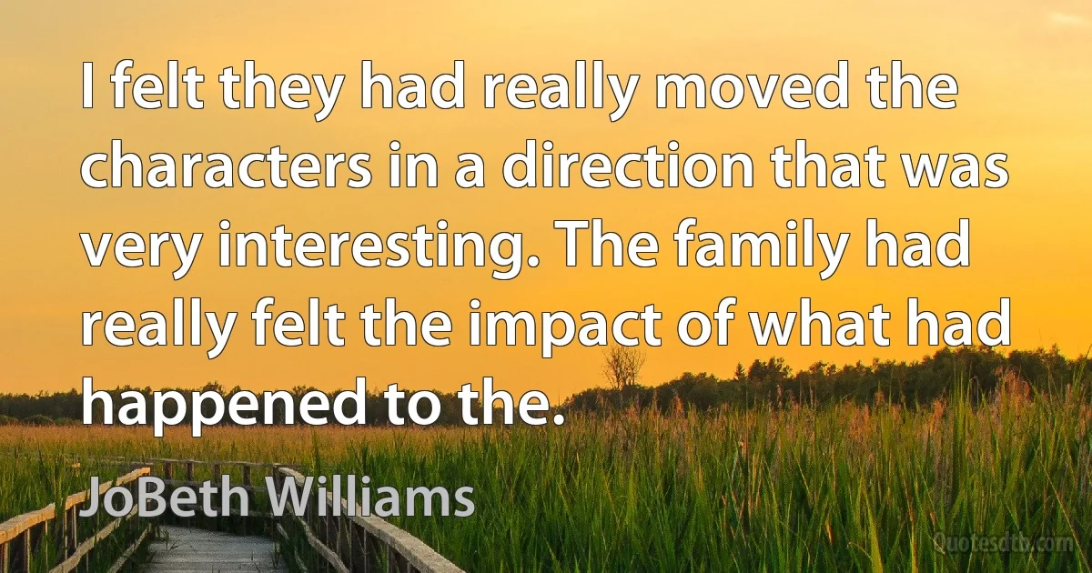 I felt they had really moved the characters in a direction that was very interesting. The family had really felt the impact of what had happened to the. (JoBeth Williams)