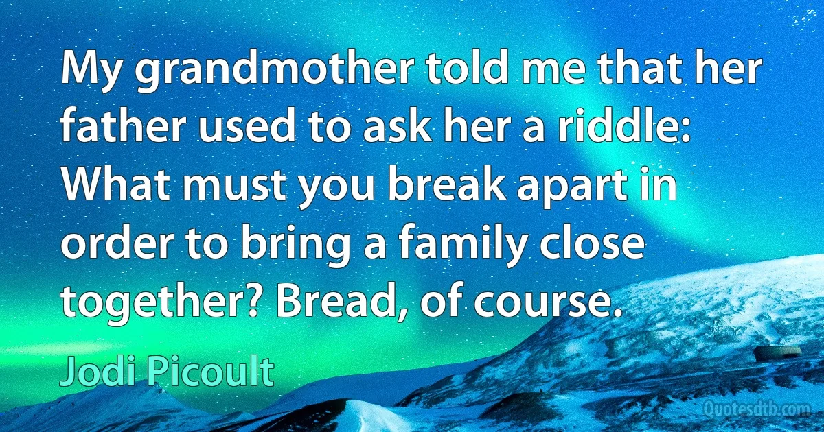 My grandmother told me that her father used to ask her a riddle: What must you break apart in order to bring a family close together? Bread, of course. (Jodi Picoult)