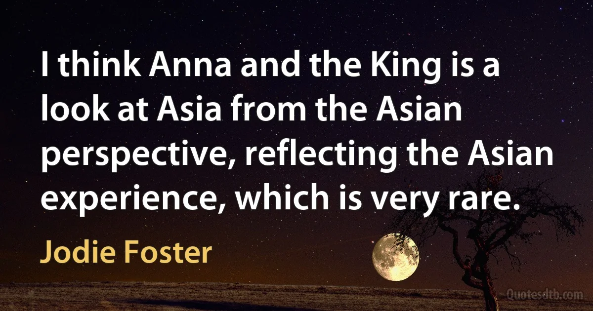 I think Anna and the King is a look at Asia from the Asian perspective, reflecting the Asian experience, which is very rare. (Jodie Foster)