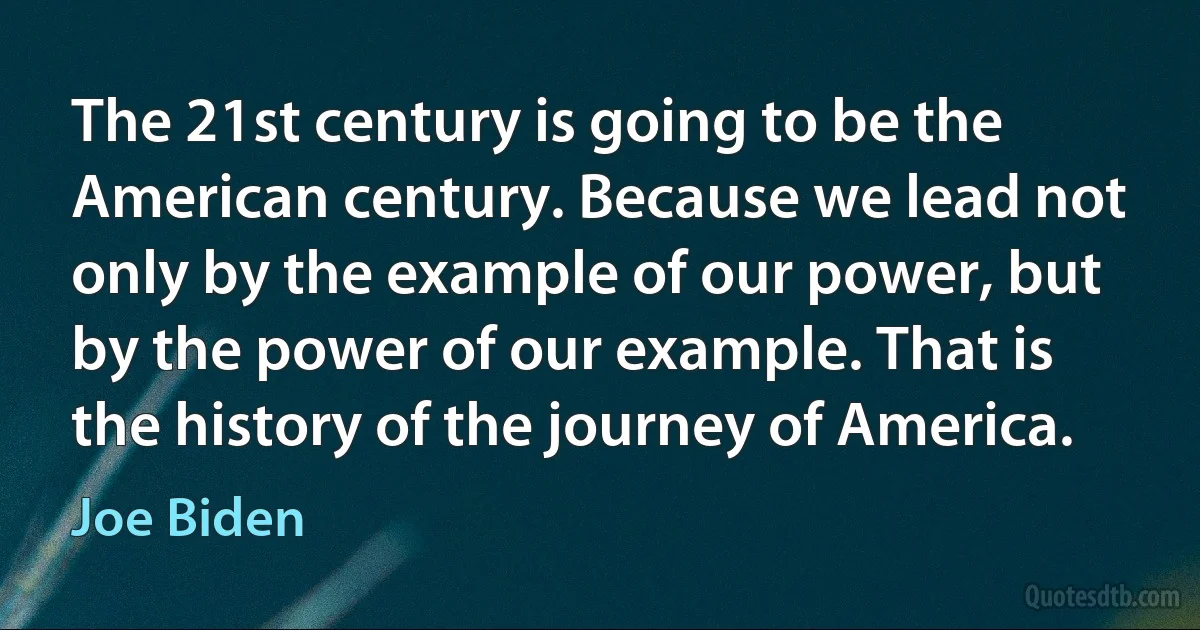 The 21st century is going to be the American century. Because we lead not only by the example of our power, but by the power of our example. That is the history of the journey of America. (Joe Biden)