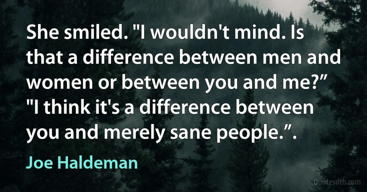 She smiled. "I wouldn't mind. Is that a difference between men and women or between you and me?”
"I think it's a difference between you and merely sane people.”. (Joe Haldeman)