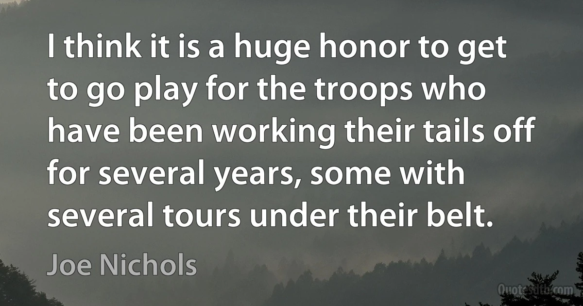 I think it is a huge honor to get to go play for the troops who have been working their tails off for several years, some with several tours under their belt. (Joe Nichols)