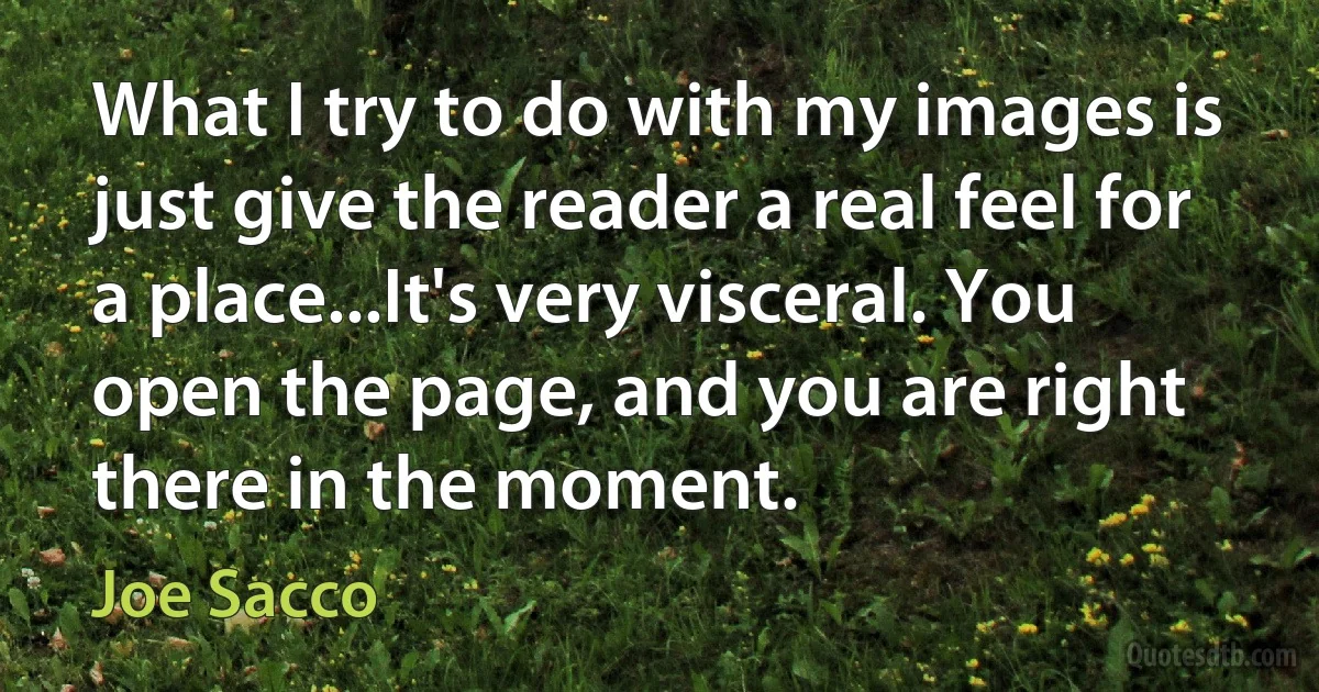 What I try to do with my images is just give the reader a real feel for a place...It's very visceral. You open the page, and you are right there in the moment. (Joe Sacco)