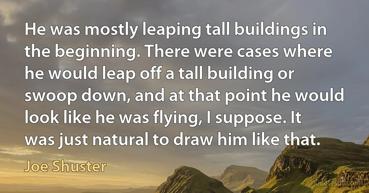 He was mostly leaping tall buildings in the beginning. There were cases where he would leap off a tall building or swoop down, and at that point he would look like he was flying, I suppose. It was just natural to draw him like that. (Joe Shuster)