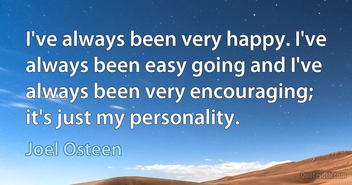 I've always been very happy. I've always been easy going and I've always been very encouraging; it's just my personality. (Joel Osteen)