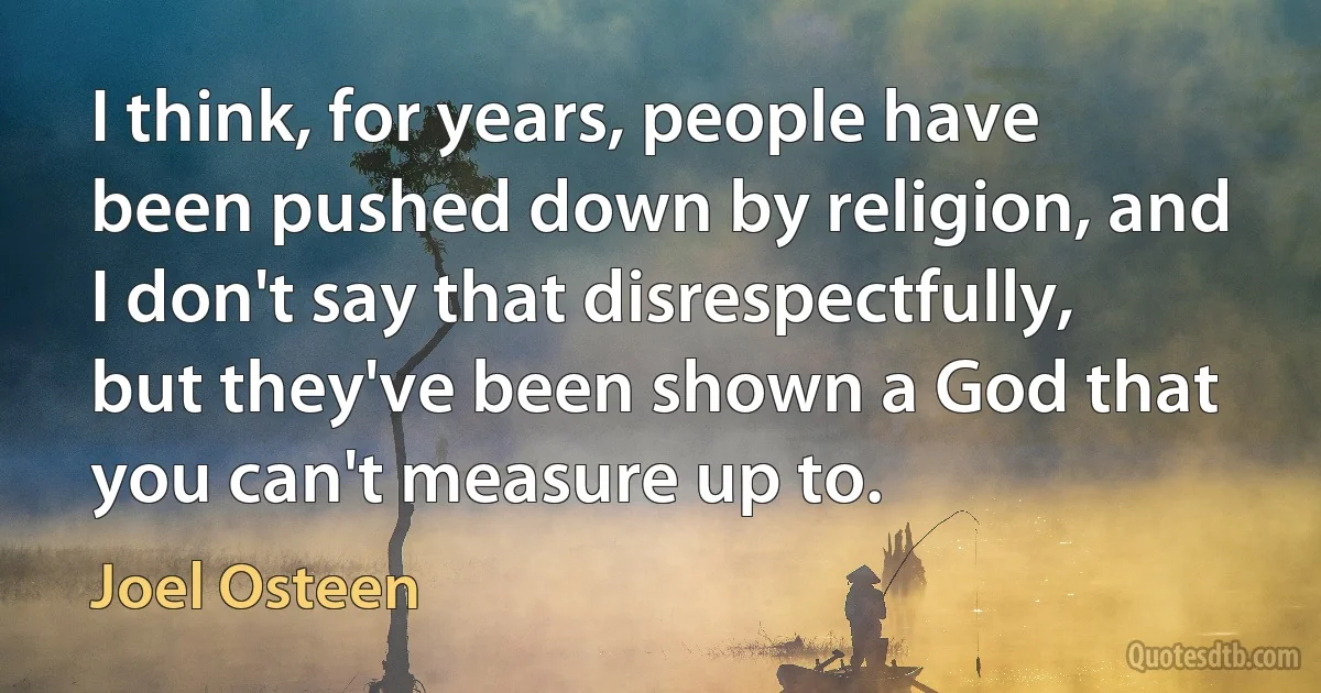 I think, for years, people have been pushed down by religion, and I don't say that disrespectfully, but they've been shown a God that you can't measure up to. (Joel Osteen)