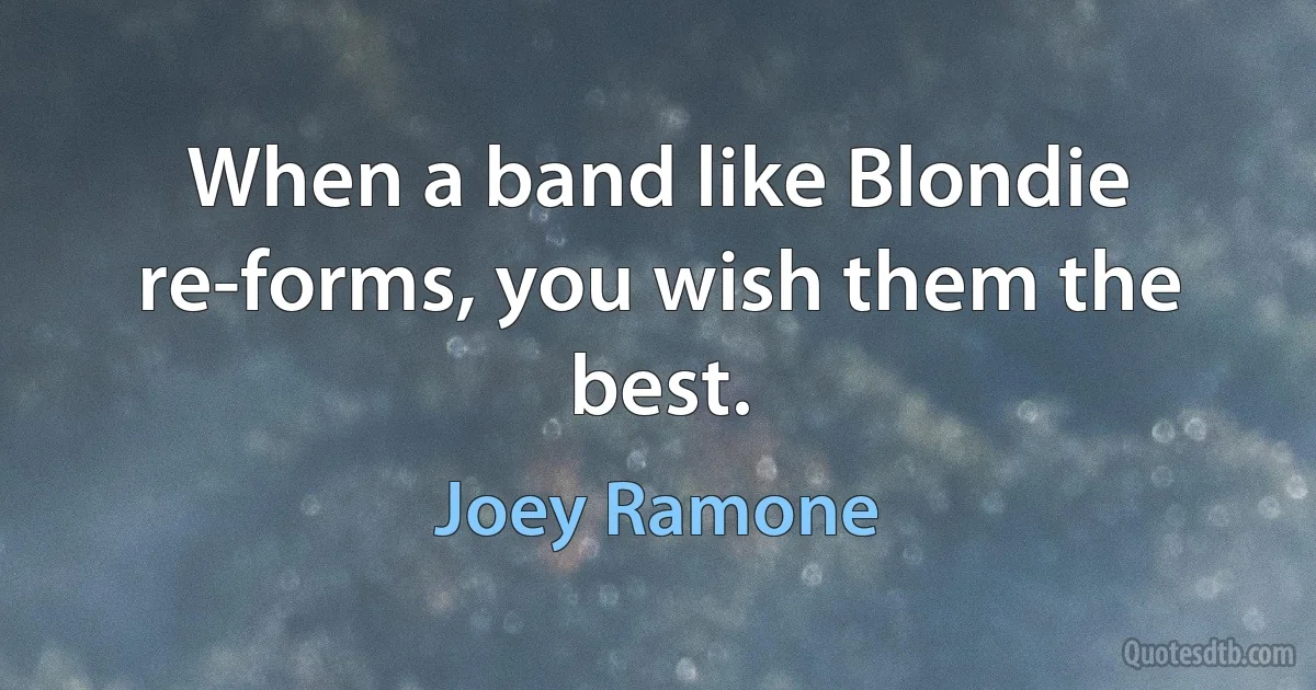 When a band like Blondie re-forms, you wish them the best. (Joey Ramone)