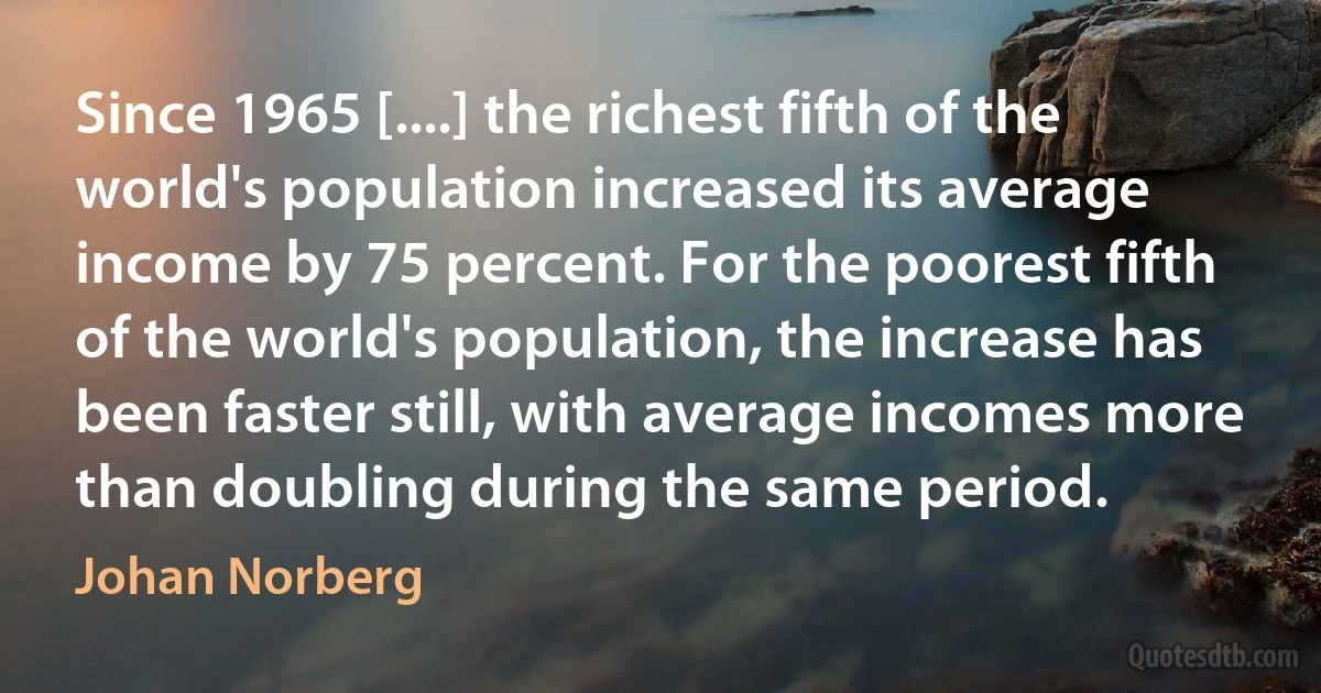 Since 1965 [....] the richest fifth of the world's population increased its average income by 75 percent. For the poorest fifth of the world's population, the increase has been faster still, with average incomes more than doubling during the same period. (Johan Norberg)