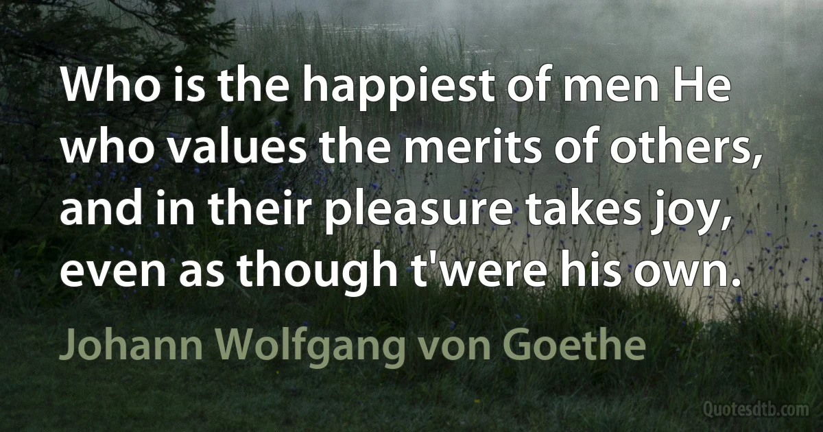 Who is the happiest of men He who values the merits of others, and in their pleasure takes joy, even as though t'were his own. (Johann Wolfgang von Goethe)