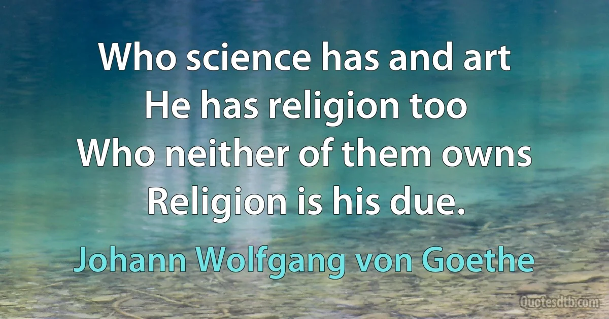 Who science has and art
He has religion too
Who neither of them owns
Religion is his due. (Johann Wolfgang von Goethe)