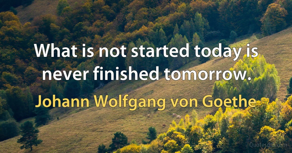 What is not started today is never finished tomorrow. (Johann Wolfgang von Goethe)