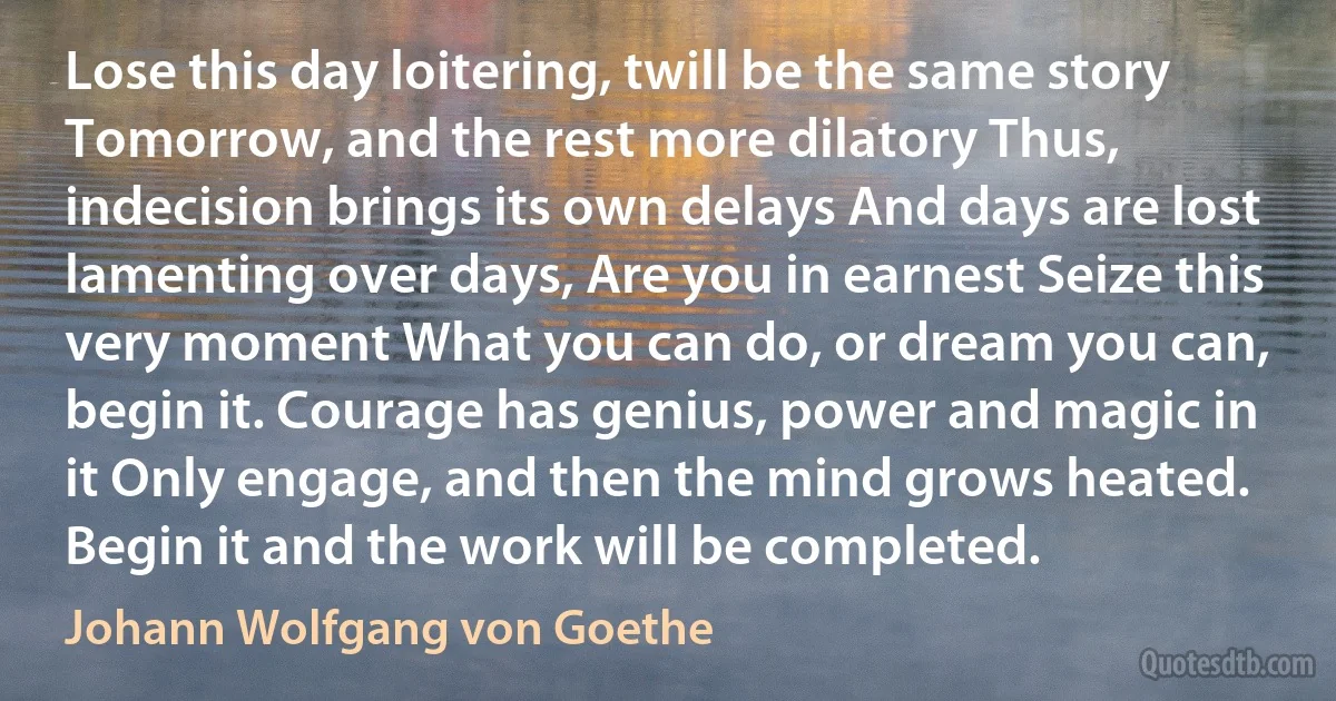 Lose this day loitering, twill be the same story Tomorrow, and the rest more dilatory Thus, indecision brings its own delays And days are lost lamenting over days, Are you in earnest Seize this very moment What you can do, or dream you can, begin it. Courage has genius, power and magic in it Only engage, and then the mind grows heated. Begin it and the work will be completed. (Johann Wolfgang von Goethe)