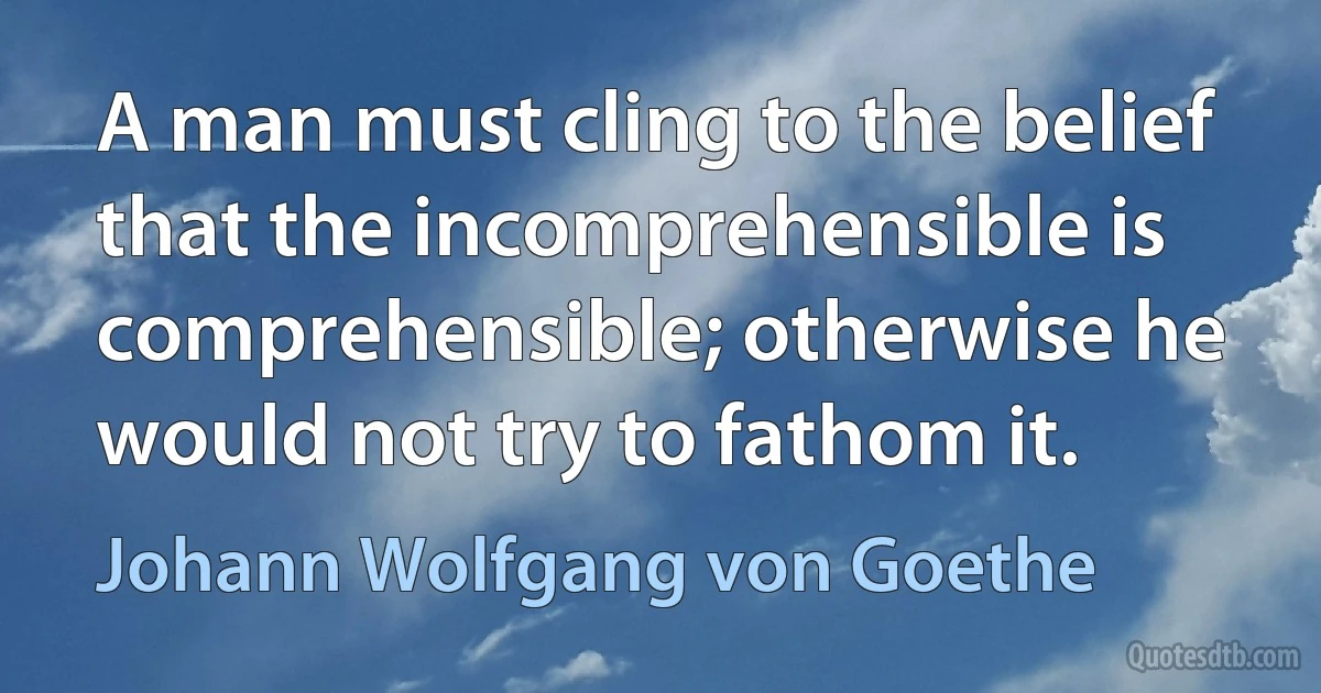 A man must cling to the belief that the incomprehensible is comprehensible; otherwise he would not try to fathom it. (Johann Wolfgang von Goethe)