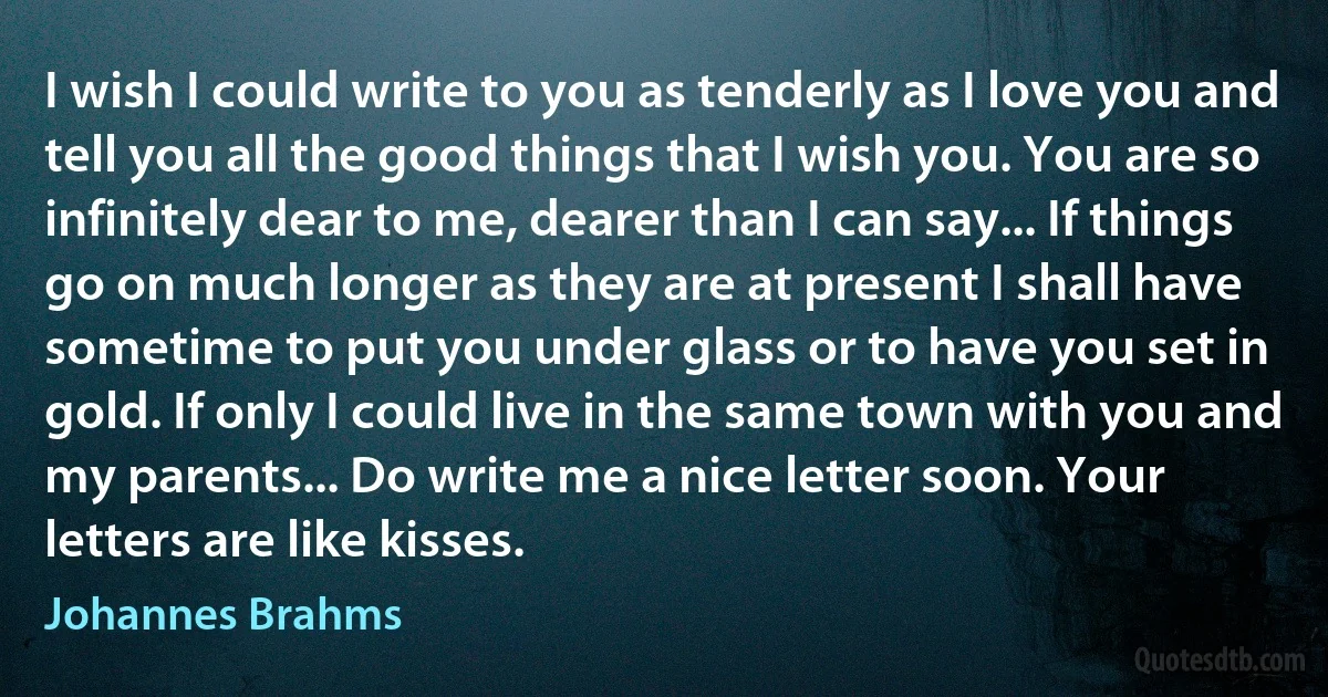 I wish I could write to you as tenderly as I love you and tell you all the good things that I wish you. You are so infinitely dear to me, dearer than I can say... If things go on much longer as they are at present I shall have sometime to put you under glass or to have you set in gold. If only I could live in the same town with you and my parents... Do write me a nice letter soon. Your letters are like kisses. (Johannes Brahms)