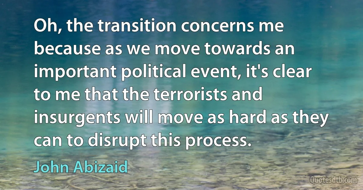 Oh, the transition concerns me because as we move towards an important political event, it's clear to me that the terrorists and insurgents will move as hard as they can to disrupt this process. (John Abizaid)