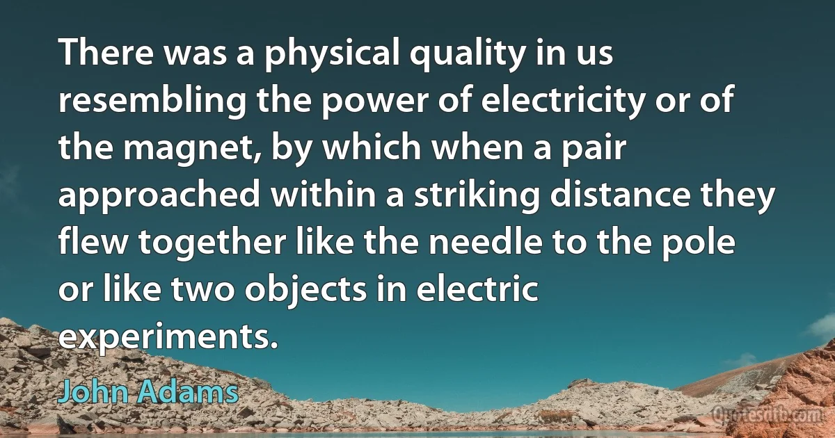 There was a physical quality in us resembling the power of electricity or of the magnet, by which when a pair approached within a striking distance they flew together like the needle to the pole or like two objects in electric experiments. (John Adams)