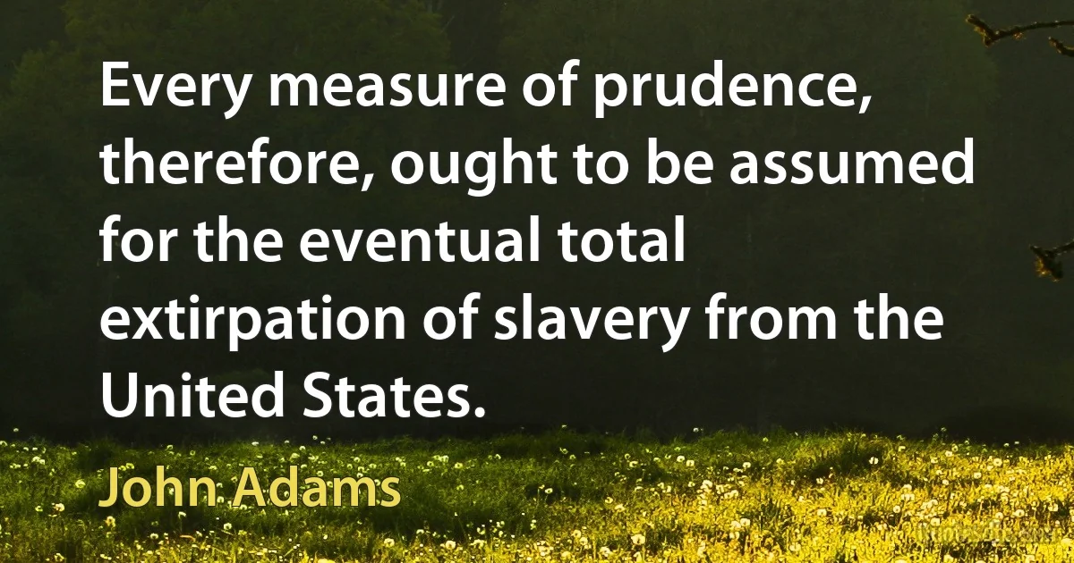 Every measure of prudence, therefore, ought to be assumed for the eventual total extirpation of slavery from the United States. (John Adams)