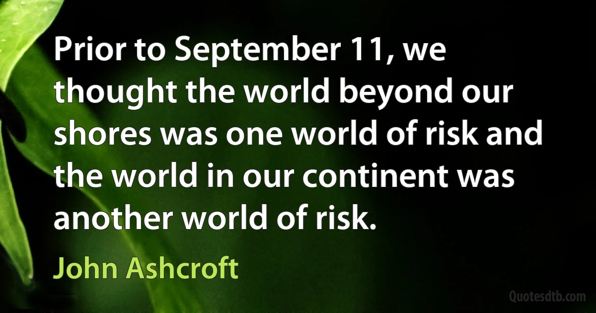 Prior to September 11, we thought the world beyond our shores was one world of risk and the world in our continent was another world of risk. (John Ashcroft)