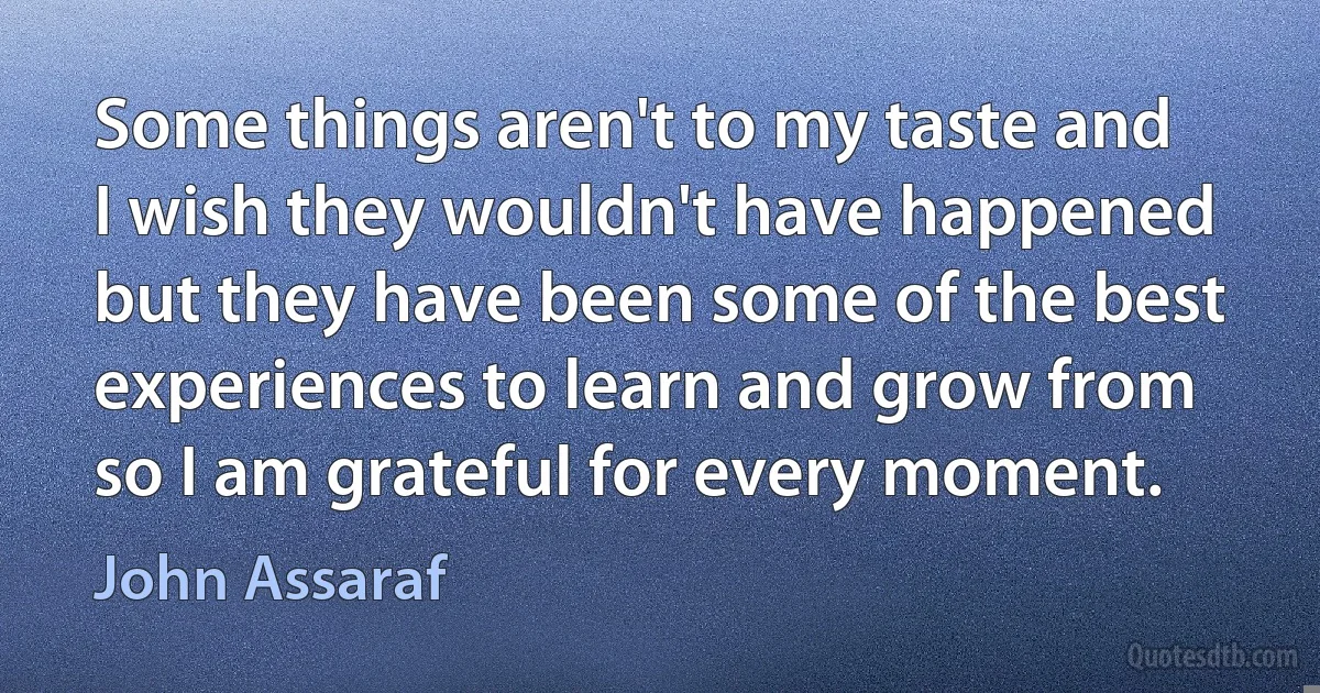 Some things aren't to my taste and I wish they wouldn't have happened but they have been some of the best experiences to learn and grow from so I am grateful for every moment. (John Assaraf)