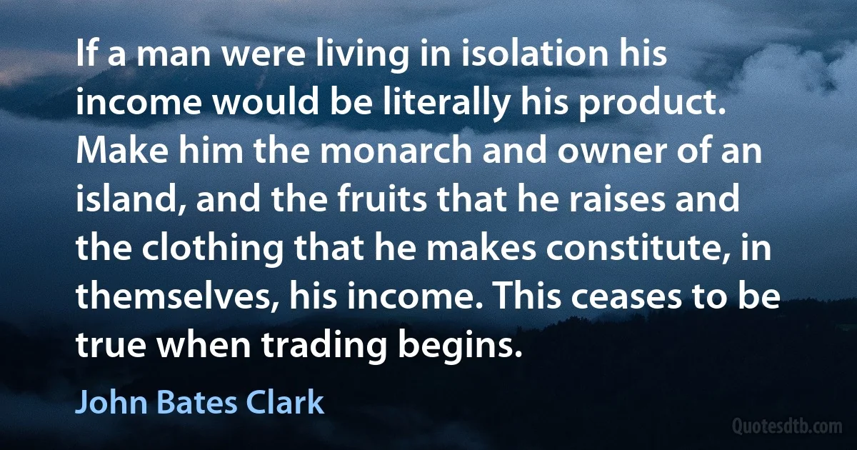 If a man were living in isolation his income would be literally his product. Make him the monarch and owner of an island, and the fruits that he raises and the clothing that he makes constitute, in themselves, his income. This ceases to be true when trading begins. (John Bates Clark)