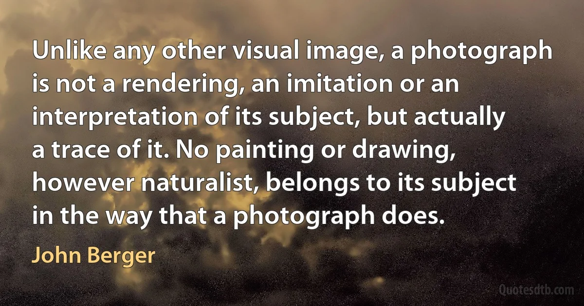 Unlike any other visual image, a photograph is not a rendering, an imitation or an interpretation of its subject, but actually a trace of it. No painting or drawing, however naturalist, belongs to its subject in the way that a photograph does. (John Berger)