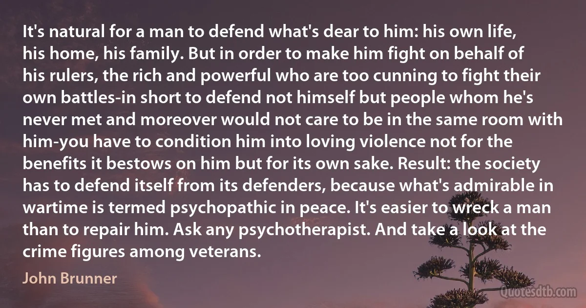 It's natural for a man to defend what's dear to him: his own life, his home, his family. But in order to make him fight on behalf of his rulers, the rich and powerful who are too cunning to fight their own battles-in short to defend not himself but people whom he's never met and moreover would not care to be in the same room with him-you have to condition him into loving violence not for the benefits it bestows on him but for its own sake. Result: the society has to defend itself from its defenders, because what's admirable in wartime is termed psychopathic in peace. It's easier to wreck a man than to repair him. Ask any psychotherapist. And take a look at the crime figures among veterans. (John Brunner)